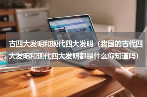 古四大发明和现代四大发明（我国的古代四大发明和现代四大发明都是什么你知道吗）