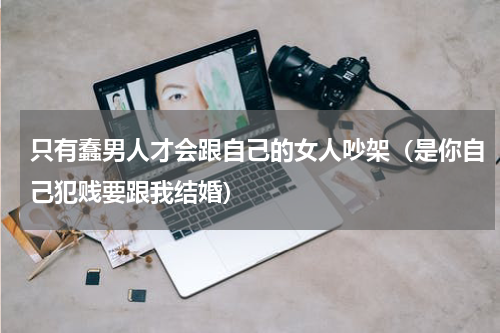 只有蠢男人才会跟自己的女人吵架（是你自己犯贱要跟我结婚）