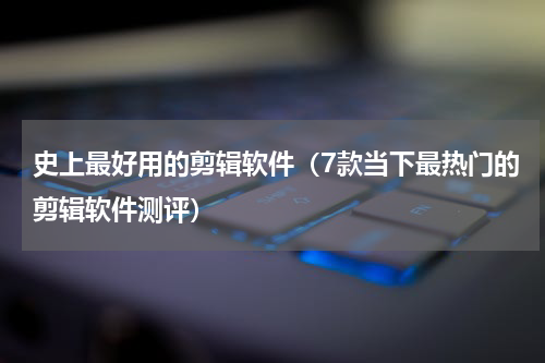 史上最好用的剪辑软件（7款当下最热门的剪辑软件测评）