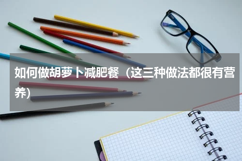 如何做胡萝卜减肥餐（这三种做法都很有营养）