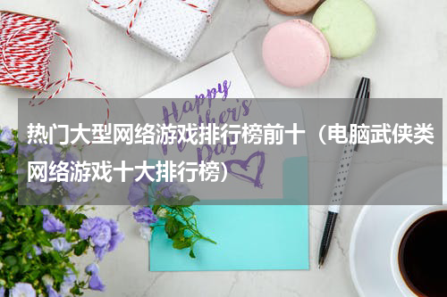 热门大型网络游戏排行榜前十（电脑武侠类网络游戏十大排行榜）