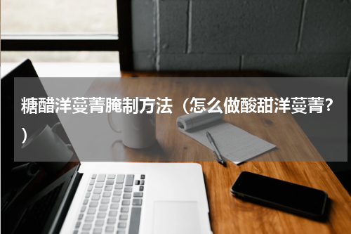 糖醋洋蔓菁腌制方法（怎么做酸甜洋蔓菁？）