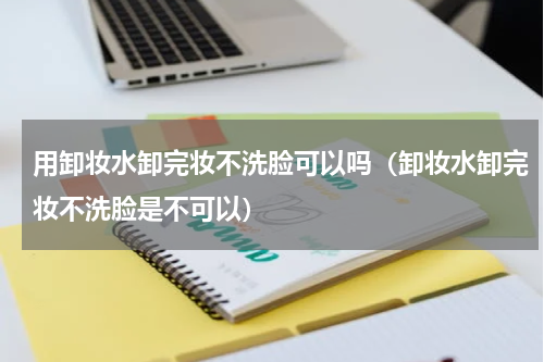 用卸妆水卸完妆不洗脸可以吗（卸妆水卸完妆不洗脸是不可以）