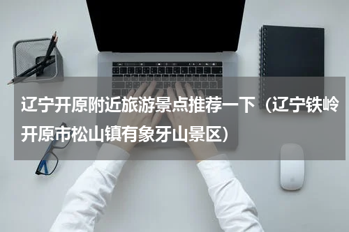 辽宁开原附近旅游景点推荐一下（辽宁铁岭开原市松山镇有象牙山景区）