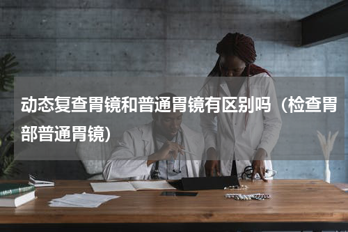 动态复查胃镜和普通胃镜有区别吗（检查胃部普通胃镜）