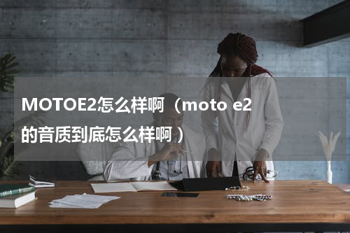MOTOE2怎么样啊（moto e2 的音质到底怎么样啊 ）