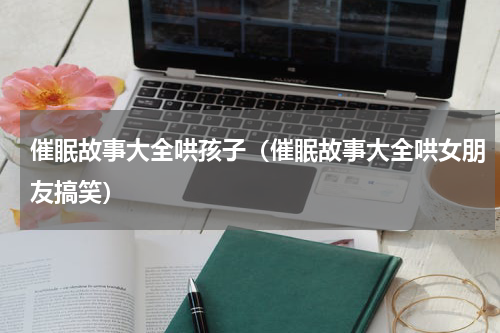 催眠故事大全哄孩子（催眠故事大全哄女朋友搞笑）