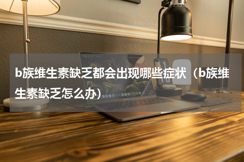 b族维生素缺乏都会出现哪些症状（b族维生素缺乏怎么办）