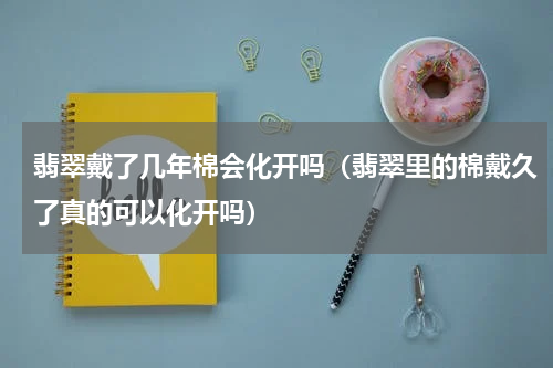 翡翠戴了几年棉会化开吗（翡翠里的棉戴久了真的可以化开吗）