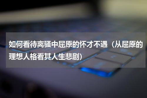 如何看待离骚中屈原的怀才不遇（从屈原的理想人格看其人生悲剧）