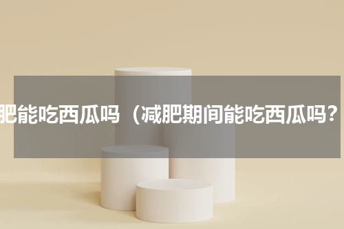 减肥能吃西瓜吗（减肥期间能吃西瓜吗？）
