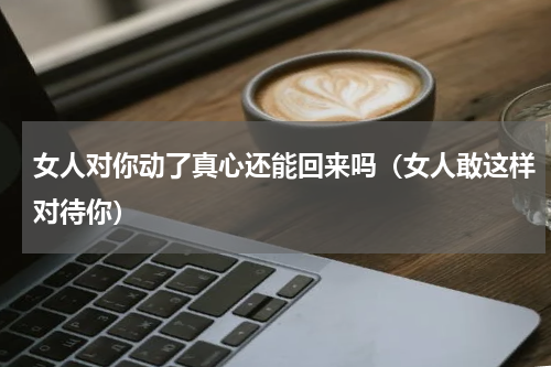 女人对你动了真心还能回来吗（女人敢这样对待你）