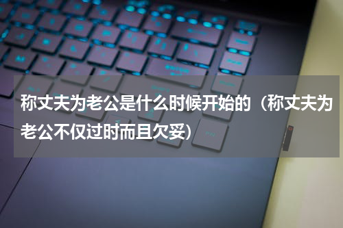 称丈夫为老公是什么时候开始的（称丈夫为老公不仅过时而且欠妥）