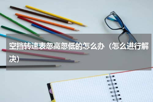空挡转速表忽高忽低的怎么办（怎么进行解决）