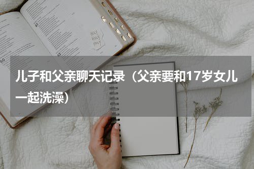 儿子和父亲聊天记录（父亲要和17岁女儿一起洗澡）