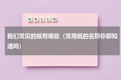 我们常见的纸有哪些（常用纸的名称你都知道吗）
