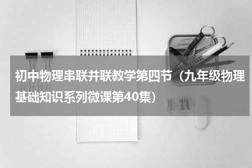 初中物理串联并联教学第四节（九年级物理基础知识系列微课第40集）