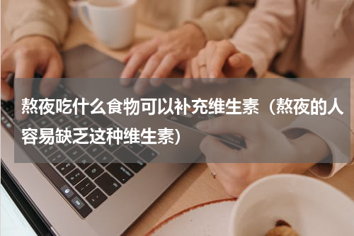 熬夜吃什么食物可以补充维生素（熬夜的人容易缺乏这种维生素）