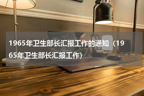 1965年卫生部长汇报工作的通知（1965年卫生部长汇报工作）