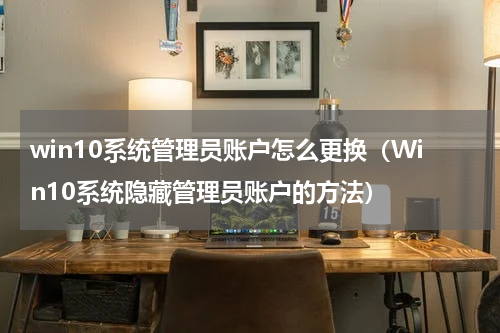 win10系统管理员账户怎么更换（Win10系统隐藏管理员账户的方法）