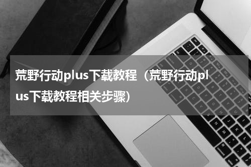 荒野行动plus下载教程（荒野行动plus下载教程相关步骤）