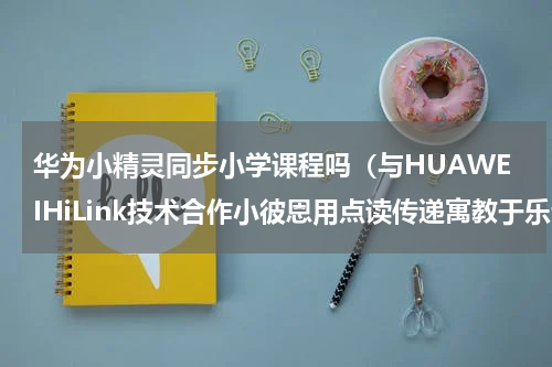 华为小精灵同步小学课程吗（与HUAWEIHiLink技术合作小彼恩用点读传递寓教于乐亲子阅读）