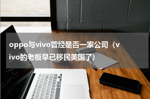 oppo与vivo曾经是否一家公司（vivo的老板早已移民美国了）