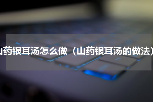 山药银耳汤怎么做（山药银耳汤的做法）