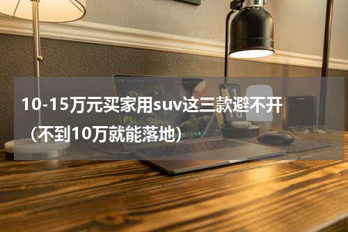 10-15万元买家用suv这三款避不开（不到10万就能落地）