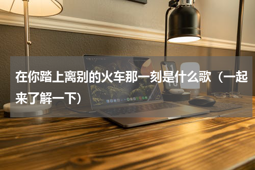 在你踏上离别的火车那一刻是什么歌（一起来了解一下）
