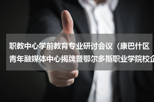 职教中心学前教育专业研讨会议（康巴什区青年融媒体中心揭牌暨鄂尔多斯职业学院校企联合办学签约仪式成功举行）