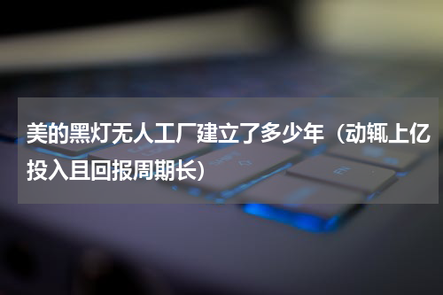 美的黑灯无人工厂建立了多少年（动辄上亿投入且回报周期长）