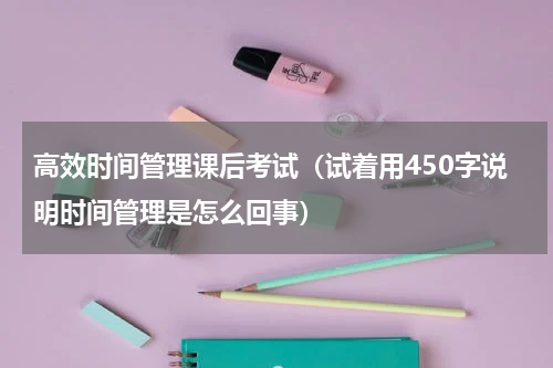高效时间管理课后考试（试着用450字说明时间管理是怎么回事）