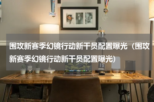 围攻新赛季幻镜行动新干员配置曝光（围攻新赛季幻镜行动新干员配置曝光）
