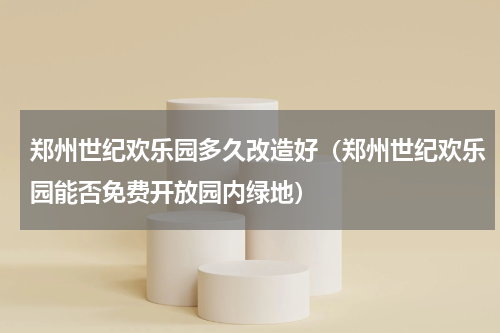 郑州世纪欢乐园多久改造好（郑州世纪欢乐园能否免费开放园内绿地）