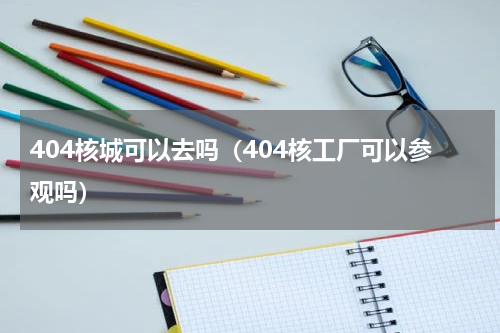 404核城可以去吗（404核工厂可以参观吗）