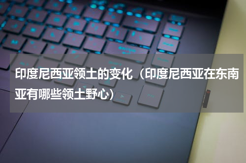 印度尼西亚领土的变化（印度尼西亚在东南亚有哪些领土野心）