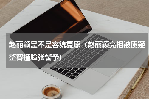 赵丽颖是不是容貌复原（赵丽颖亮相被质疑整容撞脸张馨予）