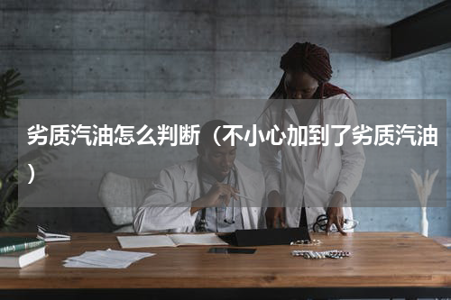 劣质汽油怎么判断（不小心加到了劣质汽油）