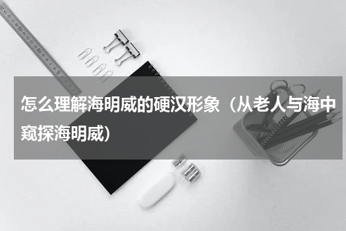 怎么理解海明威的硬汉形象（从老人与海中窥探海明威）