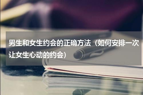 男生和女生约会的正确方法（如何安排一次让女生心动的约会）