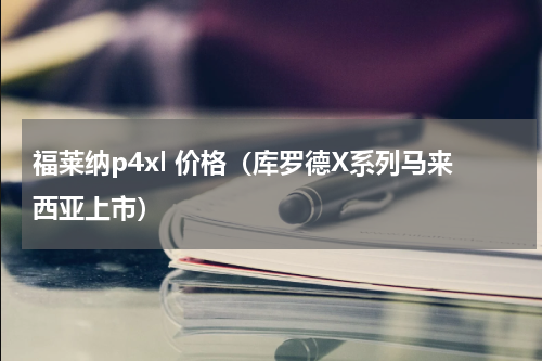 福莱纳p4xl 价格（库罗德X系列马来西亚上市）