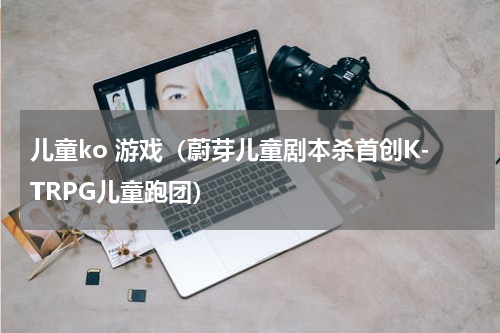 儿童ko 游戏（蔚芽儿童剧本杀首创K-TRPG儿童跑团）