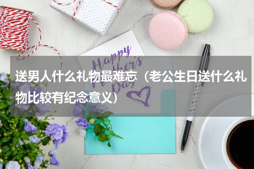 送男人什么礼物最难忘（老公生日送什么礼物比较有纪念意义）