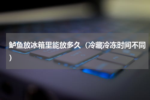 鲈鱼放冰箱里能放多久（冷藏冷冻时间不同）