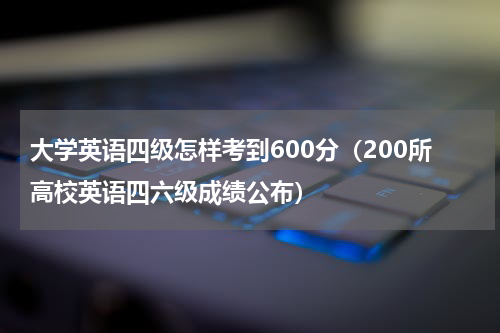 大学英语四级怎样考到600分（200所高校英语四六级成绩公布）