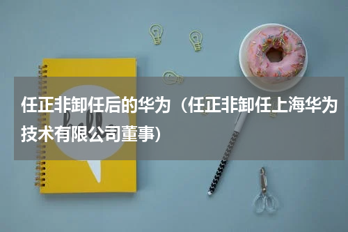 任正非卸任后的华为（任正非卸任上海华为技术有限公司董事）