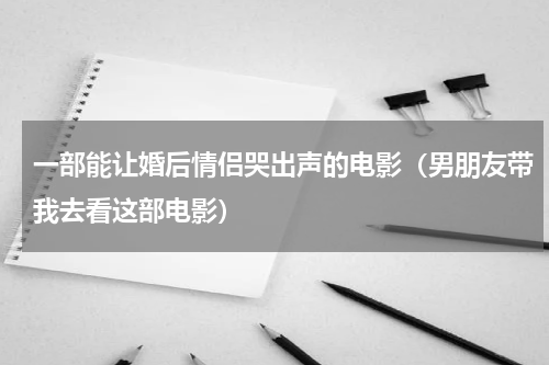 一部能让婚后情侣哭出声的电影（男朋友带我去看这部电影）