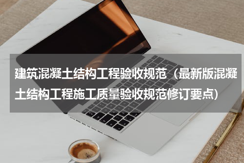 建筑混凝土结构工程验收规范（最新版混凝土结构工程施工质量验收规范修订要点）