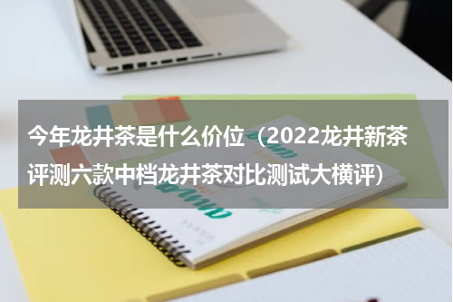 今年龙井茶是什么价位（2022龙井新茶评测六款中档龙井茶对比测试大横评）